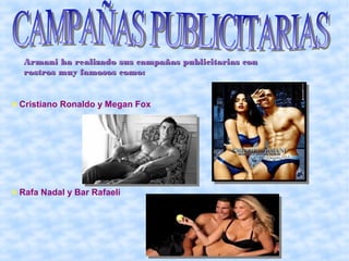 Armani ha realizado sus campañas publicitarias con
 rostros muy famosos como:


Cristiano Ronaldo y Megan Fox




Rafa Nadal y Bar Rafaeli
 