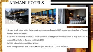 • Armani struck a deal with a Dubai-based property group Emaar in 2005 to come up with a chain of Armani
branded hotels and resorts.
• It unveiled its Armani Residences, a luxury collection of 144 private residence homes in Burj Dubai and its
Armani Hotel Dubai in the same building in 2010
• In 2011, it launched Armani Hotel Milano.
• Hotel room price starts from INR 51,000 and goes upto INR 5,22,174 + 30% taxes.
ARMANI HOTELS
 