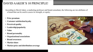 DAVID AAKER’S 10 PRINCIPLES
According to David Aaker, a marketing professor and brand consultant, the following are ten attributes of
a brand that can be used to assess its strength, or equity:
• Price premium
• Customer satisfaction/loyalty
• Perceived quality
• Leadership/popularity
• Value
• Brand personality
• Organizational associations
• Brand awareness
• Market share
• Market price and distribution coverage
 