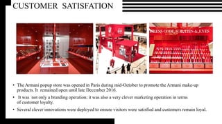 • The Armani popup store was opened in Paris during mid-October to promote the Armani make-up
products. It remained open until late December 2016.
• It was not only a branding operation; it was also a very clever marketing operation in terms
of customer loyalty.
• Several clever innovations were deployed to ensure visitors were satisfied and customers remain loyal.
CUSTOMER SATISFATION
 