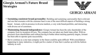 • Sustaining consistent brand personality: Building and sustaining a personality that is relevant
and one that resonates with the customer base is one of the most difficult aspects of building a strong
brand. Armani, with its presence in diverse markets, a very wide brand portfolio, and interacting
with diverse set of customers.
• Maintaining financial independence: Giorgio Armani has been the only shareholder of the
company from its inception till now. The company has not taken any bank loans either. With no
pressures from shareholders and without having to bother about meeting quarterly targets, Armani
has been able to operate quite successfully.
• But to continue as a one man company in the future could be quite difficult. With consolidation
happening in many industries, it might just be a matter of time that it catches up with the fashion
industry as well.
Giorgio Armani’s Future Brand
Strategies
 