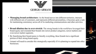 • Managing brand architecture: As the brand moves into different territories, interacts
with different sets of customers, and represents different personalities, it becomes quite a task
for maintaining consistency across all of its marketing communications and other activities.
• Brand dilution due to over-stretch: The strong brands in the world have leveraged their
brand equity and extended their brands into newer product categories, newer markets and
even newer market segments.
• By franchising their brand names to literally everything, these brands lost a significant
portion of their strong brand equity.
• Armani will need to consider this strategically especially if it is planning to expand into other
businesses.
 