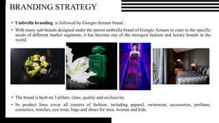 • Umbrella branding is followed by Giorgio Armani brand .
• With many sub-brands designed under the parent umbrella brand of Giorgio Armani to cater to the specific
needs of different market segments, it has become one of the strongest fashion and luxury brands in the
world.
• The brand is built on 3 pillars: class, quality and exclusivity.
• Its product lines cover all corners of fashion, including apparel, swimwear, accessories, perfume,
cosmetics, watches, eye wear, bags and shoes for men, women and kids.
BRANDING STRATEGY
 