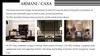 ARMANI / CASA
•This brand shows how Giorgio Armani presents his ideal for living, his dream of the perfect environment: an
intimate and comfortable space in which to relax, unwind and entertain.
•It offers up-market furniture, home accessories, textiles and decorative objects.
•In 2017 they completed a project in Beijing which consists of homes, a 5A office building, a shopping street,
underground malls and supporting facilities. The design and building of facilities will be managed by Armani
Casa.
 