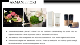 ARMANI /BEAUTY
• This beauty line reflects the signature Armani sophistication in its makeup, skincare and fragrances.
• It teams up with international makeup artists, like Linda Cantello, to communicate its expert knowledge
in the art of beauty.
ARMANI /FIORI
• Armani-branded Fiori (flowers): Armani/Fiori was created in 2000 and brings the refined taste and
sophistication of the Armani style to the world of flowers and floral décor.
• The boutiques offer arrangements and decorative elements with clean lines in sophisticated colours.
• It also offers complete and personalized services – clients are attended to and carefully guided through
the selection of their ideal floral arrangements or décor.
 