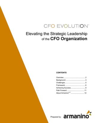 Elevating the Strategic Leadership
        of the CFO         Organization




                   CONTENTS

                   Overview............................................. 2
                   Background ........................................ 3
                   Challenges .......................................... 5
                   Framework .......................................... 6
                   Achieving Success .............................. 9
                   Path Forward .................................... 11
                   About ArmaninoLLP ............................ 12




             Prepared by:
 