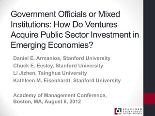Government Officials or Mixed
Institutions: How Do Ventures
Acquire Public Sector Investment in
Emerging Economies?
Daniel E. Armanios, Stanford University
Chuck E. Eesley, Stanford University
Li Jizhen, Tsinghua University
Kathleen M. Eisenhardt, Stanford University

Academy of Management Conference,
Boston, MA, August 6, 2012
 