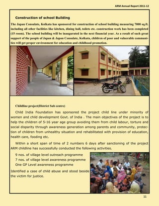 Construction of school Building
The Japan Consulate, Kolkata has sponsored for construction of school building measuring 7000 sq.ft.
including all other facilities like kitchen, dining hall, toilets etc. construction work has been completed
(15 room). The school building will be inaugurated in the next financial year. As a result of such great
support of the people of Japan & Japan Consulate, Kolkata, children of poor and vulnerable communi-
ties will get proper environment for education and childhood promotion.
Childline project(District Sub centre)
Child India Foundation has sponsored the project child line under minority of
women and child development Govt. of India . The main objectives of the project is to
help the children of 5-16 year age group avoiding them from child labour, torture and
social disparity through awareness generation among parents and community, protec-
tion of children from unhealthy situation and rehabilitated with provision of education,
health care, fooding etc.
Within a short span of time of 2 numbers 6 days after sanctioning of the project
ARM childline has successfully conducted the following activities.
9 nos. of village level outreach programme
7 nos. of village level awareness programme
One GP Level awareness programme
Identified a case of child abuse and stood beside
the victim for justice.
ARM Annual Report 2011-12
11111111
 