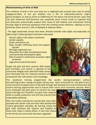 Mainstreaming of Girls at Risk
The condition of Girls in the rural area are a neglected and uncared story due to social
negligence.Many of the girl children live a life of malnutrition,family negli-
gence,drudgery as well as prone to trafficking.On the above risk being thrown upon the
risk girls esteemed ACA,Denmark has supported some critical funds to organize the
risk girls,socio economically support their cause of self reliance and mainstream them
through legal & technical assistance from the existing social inflictions .Aglimps of pro-
grammes taken around 2 GPs of Baliapal & Jaleswar Block .
. The legal awareness camps have been directed towards child rights and especially on
rights of girl. Following topics have been discussed.
Women rights in the Indian constitution
Gender equality
Dowry and divorce act
Rape, murder, trafficking issues and support-
ing laws
Marriage registration act
Reservation for tribal and backward castes
Land ownership and property rights
Role of women’s commission to protect rights
of women
Legal aid cell and its formation
Target risk girls and their parents, SHG leader
and members, and women in general of the
concerned villages have attended these camps
and interacted with the resource persons and
empowered with information and knowledge.
The vocational training programmes like poultry rearing,mushroom cultiva-
tion,tailoring,nursery raising and goat rearing have been conducted for 120 girls to pro-
mote economic empowerment of risk girls through skill development and enhancement of
income earning opportunities and to ensure their future socio economic security. Maxi-
mum emphasis has been given to conduct the voca-
tional trainings and therefore the girls have attained
skills on quality production and this has ensured their
sustainable livelihood.
After the fruitful training the trained girls have been
provided with starter fund and they have started their
income generation activities. By earning money the
girls have achieved self reliance and freedom to
share their views in family affairs. In fact their status
in the family and community has been upgraded.
ARM Annual Report 2011-12
12121212
 
