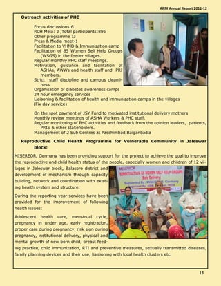 Outreach activities of PHC
Focus discussions:6
RCH Mela: 2 ,Total participants:886
Other programme :3
Press & Media meet-1
Facilitation to VHND & Immunization camp
Facilitation of 85 Women Self Help Groups
(WSGS) in the feeder villages.
Regular monthly PHC staff meetings.
Motivation, guidance and facilitation of
ASHAs, AWWs and health staff and PRI
members.
Strict staff discipline and campus cleanli-
ness
Organisation of diabetes awareness camps
24 hour emergency services
Liaisoning & facilitation of health and immunization camps in the villages
(Fix day service)
On the spot payment of JSY Fund to motivated institutional delivery mothers
Monthly review meetings of ASHA Workers & PHC staff.
Regular monitoring of PHC activities and feedback from the opinion leaders, patients,
PRIS & other stakeholders.
Management of 2 Sub Centres at Paschimbad,Baiganbadia
Reproductive Child Health Programme for Vulnerable Community in Jaleswar
block:
MISEREOR, Germany has been providing support for the project to achieve the goal to improve
the reproductive and child health status of the people, especially women and children of 12 vil-
lages in Jaleswar block, Balasore district and
development of mechanism through capacity
building, network and coordination with exist-
ing health system and structure.
During the reporting year services have been
provided for the improvement of following
health issues:
Adolescent health care, menstrual cycle,
pregnancy in under age, early registration,
proper care during pregnancy, risk sign during
pregnancy, institutional delivery, physical and
mental growth of new born child, breast feed-
ing practice, child immunization, RTI and preventive measures, sexually transmitted diseases,
family planning devices and their use, liaisioning with local health clusters etc.
ARM Annual Report 2011-12
15151515
 