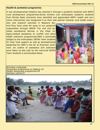 Health & sanitation programme:
A new developmental initiative has ushered in through a academic students with ARM’s
rural development programmes.Social workers cum enthusiastic academic students
from Florida State University have identified and appreciated ARM’s health and eco-
nomic intervention and recognized it as their sole partner towards rural health exten-
sion and research activities in Balasore dis-
trict.They have come far away to our grassroot
organization through GROW Trip visit and as-
sisted sanitational latrines in the tribal vil-
lages,medical assistance to ourPHC and other
health extension programmes.ARM is personally
obliged to the enthusiastic GROW Team students
for their fund support as well as developmental
leadership for ARM in the far of American conti-
nent .An outline of assistance and extension
work taken up last year by the mercurial GROW
Team students is enumerated below.
Activities conducted
Awareness programme on Malaria-10
Health Awareness programme-26
Sanitary Latrine-9
ARM Annual Report 2011-12
17171717
 