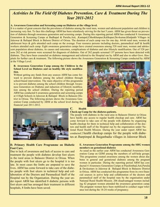 Activities In The Field Of Diabetes Prevention, Care & Treatment During The
Year 2011-2012
A. Awareness Generation and Screening camp on Diabetes at the village level.
It is a matter of great concern that the prevalence of diabetes among the rural men, women and adolescent population and children is
increasing very fast. To face this challenge ARM has been relentlessly striving for the last 5 years. ARM has given thrust on preven-
tion of diabetes through awareness generation and screening camps. During this reporting period ARM has conducted 8 Awareness
Generation & Screening Camps at Badhapal & Parulia,Asti, ,Kantapal,Chhotkhanpur,Kalikapur,Devkumar,Khalpakh Villages in
Jaleswar & Baliapal Block in Balsore District of Orissa. The duration of each camp was for one day. 64-66 rural men, women &
adolescent boys & girls attended each camp on the average. Four resource persons including doctors, paramedical staff & health
workers attended each camp. Eight awareness generation camps have created awareness among 528 rural men, women and adoles-
cent population about diabetes, its causes and outcomes, complications of diabetes and also lifestyle modification. Out of 528 per-
sons 262 at risk persons were screened for diagnosis of diabetes. Out of 262 people screened 137 persons have been detected with
diabetes. They have been counseled on diabetes management and referred to the Hospital run by ARM and also to other Govt. Hos-
pitals for further care & treatment. The following picture shows the Awareness Generation & Screening Camps conducted by ARM
at the Village Level.
ARM Annual Report 2011-12
B. Awareness Generation Camp among the Children in the
School Level on Diabetes and on healthy life style modifica-
tion.
Without getting any funds from any sources ARM has come for-
ward to prevent diabetes among the school children through
school-based intervention. The main objective of this programme
is to prevent diabetes among the school children through Aware-
ness Generation on Diabetes and induction of lifestyle modifica-
tion among the school children. During the reporting period
ARM has conducted 6 awareness generation and screening camps
at 4 High Schools in Jaleswar & Baliapal Block in Balasore Dis-
trict in Orissa. The following picture shows the Awareness Gen-
eration Camp conducted by ARM at the school level during the
financial year 2011-2012.
C. Health
Check-up Camp for the diabetes patients.
The people with diabetes in the rural area in Balasore District in Orissa
have hardly any access to regular health checkup and care. ARM has
come forward to take care of the people with diabetes by organizing
health checkup for them in technical help and collaboration of the doc-
tors and health staff of the Hospital run by the organisation under Na-
tional Rural Health Mission. During the year under report ARM has
conducted 2 health checkup camps for the people with diabe-
tes at Jharpimpal & Baiganbadia villages in Jaleswar Block
D. Primary Health Care Programme on Diabetic
Foot Care.
Due to lack of awareness and lack of access to care and
treatment the people with diabetes develop foot ulcers
in the rural areas in Balasore District in Orissa. When
the people with foot ulcers go to the hospital it is too
late. In most cases the limbs are amputed to save the
lives. ARM has come forward to take care of the diabe-
tes people with foot ulcers in technical help and col-
laboration of the Doctors and Paramedical Staff of the
Hospital run by the Organisation. During the year un-
der report ARM has identified 8 diabetic persons with
foot ulcers and has arranged their treatment in different
hospitals, 8 limbs have been saved.
E. Awareness Generation Programme among the SHG women
members on gestational diabetes
As usual as the earlier year ARM has conducted Awareness Gen-
eration Camp on GDM among the members of self-help groups.
This programme created awareness among the women about dia-
betes in general and gestational diabetes among the pregnant
women in particular. During the reporting period ARM has con-
ducted 4 Awareness Generation Camps at Paschimbad,Asti,Parulia
& Devkumars in Jaleswar & Baliapal Block in Balasore District
in Orissa. ARM has conducted this programme from its own finan-
cial sources in active help and collaboration of the doctors and
paramedical staff of the hospital runs by the organisation under
National Rural Health Mission. 206 disadvantaged women includ-
ing 42 pregnant women attended the awareness generation camp.
The pregnant women have been mobilized to conduct sugar toler-
ance test during the 18-24 weeks of pregnancy.
18181818
 