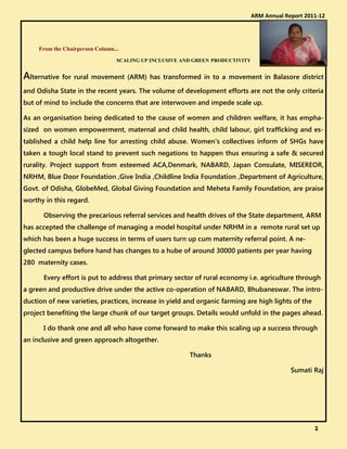 From the Chairperson Column...
SCALING UP INCLUSIVE AND GREEN PRODUCTIVITY
Alternative for rural movement (ARM) has transformed in to a movement in Balasore district
and Odisha State in the recent years. The volume of development efforts are not the only criteria
but of mind to include the concerns that are interwoven and impede scale up.
As an organisation being dedicated to the cause of women and children welfare, it has empha-
sized on women empowerment, maternal and child health, child labour, girl trafficking and es-
tablished a child help line for arresting child abuse. Women's collectives inform of SHGs have
taken a tough local stand to prevent such negations to happen thus ensuring a safe & secured
rurality. Project support from esteemed ACA,Denmark, NABARD, Japan Consulate, MISEREOR,
NRHM, Blue Door Foundation ,Give India ,Childline India Foundation ,Department of Agriculture,
Govt. of Odisha, GlobeMed, Global Giving Foundation and Meheta Family Foundation, are praise
worthy in this regard.
Observing the precarious referral services and health drives of the State department, ARM
has accepted the challenge of managing a model hospital under NRHM in a remote rural set up
which has been a huge success in terms of users turn up cum maternity referral point. A ne-
glected campus before hand has changes to a hube of around 30000 patients per year having
280 maternity cases.
Every effort is put to address that primary sector of rural economy i.e. agriculture through
a green and productive drive under the active co-operation of NABARD, Bhubaneswar. The intro-
duction of new varieties, practices, increase in yield and organic farming are high lights of the
project benefiting the large chunk of our target groups. Details would unfold in the pages ahead.
I do thank one and all who have come forward to make this scaling up a success through
an inclusive and green approach altogether.
Thanks
Sumati Raj
ARM Annual Report 2011-12
2222
 