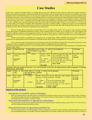 Case Studies
Susanta Pila, an inhabitant of Ikadpal village, is a marginal farmer having only 4 decimals of lands, which are mainly mono-cropped. Susanta is a
primary school drop out who had to discontinue his studies after Class-II due to poverty. Susanta, aged 50 years, lives in a small hut in an uncouth
atmosphere with his wife Rabati Pila, and 1 son [16 years] and 1 daughter [19 years]. He somehow ekes out a living by growing local paddy in his 4
decimals lands and other 1.16 acre land hired on lease for Kharif season. He lives below the poverty line without having food security for his family
for the entire year. He cultivates in 1 acre and 16 decimals of land every year [4 decimals own land and 1.16 acre land taken on lease]. All through-
out the year he gets only 1 crop i.e. local Indica variety of paddy. Besides, due to adherence to traditional system of farming, land production is very
low - only 11 quintals from 1 acre and 20 decimals of land. Rice is their staple food and the family needs 3.5 kg. of rice daily, i.e. 1277.50 kg. of
rice for the whole year for family consumption. But unfortunately he gets only 11 quintals of paddy, i.e. 660kg. of rice from 1 acre and 20 decimals
of land for the whole year, if there is a good monsoon. If there is a natural disaster, the cultivation gets badly damaged filling to the cup of misery of
the family to its brim. Thus the family lives in perpetual poverty and privation.
However, Susanta Pila was motivated to cultivate RGL 25-37 in the Kharif season of 2011. He was given 1 day’s pre-season training
from the Pilot project of NABARD implemented by ARM, a NGO in Balasore district in Odisha. He was trained up in the seed treatment, land
preparation, fertilizers application, pest management and above all in the scientific system of cultivation of RGL 25-37, a HYV paddy recom-
mended by ICAR. He was also given support for inputs like seeds, fertilizers, insecticides etc. on 50% subsidy basis from the Pilot programme of
NABARAD.
Thanks to the authorities of NABARD and in particular to Mr. Laxindhar Dash, DDM, NABARD for his bold initiative, kind help and
collaboration, the implementation of Pilot Programme of NABARD through ARM, Odisha has changed the life of Susanta Pila.
Now to assess the impact of the application of the technology in the life and livelihood of Susanta Pila, the beneficiary farmer, let us have
a comparative study of agricultural yield and net income before and after the implementation of the programme.
Agricultural yield and resultant income from 1 acre and 20 decimals of land before the implementation of pilot programme of NABARD, Imple-
mented by ARM, Odisha
Agricultural yield and resultant income from 1 acre and 20 decimals of land after the implementation of pilot programme of NABARD,
Implemented by ARM, Odisha
Impacts of the project:
Introduction of scientific system of farming –
Before the implementation of the pilot project of NABARD, the beneficiary farmer used to grow only Local Indica variety of Paddy in
the traditional method. But after the implementation of the project Susanta no longer adheres to traditional system of farming. He has
started cultivating HYV paddy in a scientific manner.
Successful dissemination of appropriate technologies –
The technologies of improved farm practices and cultivation of disease-resistant and high yielding variety of RGL 25-37 have been suc-
cessfully transferred among the beneficiary farmer.
Phenomenal Increase in agricultural productivity -
After the implementation of the pilot programme with the introduction of scientific system of farming, agricultural productivity per acre
has increased phenomenally. For example, before the implementation of the project, Susanta only used to get Local variety of 1100 kg. of
Season Name of the crop Total yield at 1 acre
and 20 decimals of
land
Value of total
produce
Cost of cultivation Net income
Kharif Local Indica variety
of paddy
By product
Straw
1100 kg.
4 Kahans
[1100 x Rs.10/-
per kg] = 11,000
[4 Kahans x
Rs.200/- per
Kahans] = 800
Rs.11,800
i] Cost for inputs like seeds, fertil-
izers, insecticides = Rs.1,500
ii] Cost for ploughing Rs.500
iii] Cost for labour = Rs.3,000
iv] Cost for lease for 1 acre land
for 1 season = Rs.3,500
Total = 8,500
Rs.11,800 – Rs.
8,500 =
Rs.3,300
Season Name of the
crop
Total yield at 1
acre and 20 deci-
mals of land
Value of total
produce
Cost of cultivation Net income
Kharif HYV paddy –
RGL 25-37
By product
Straw
2250 kg.
4 Kahans
[2250 x Rs.14/-
per kg] = 31,500
[4 Kahans x
Rs.150/- per
Kahans] = 600
Rs.32,100
i] Cost for inputs like seeds, fertilizers,
insecticides = Rs.4,800
ii] Cost for ploughing Rs.1,000
iii] Cost for labour = Rs.4,000
iv] Cost for lease for 1 acre land for 1
season = Rs.3,500
Total = 13,300
Rs.32,100 –
Rs.13,300 =
Rs.18,800
ARM Annual Report 2011-12
21212121
 