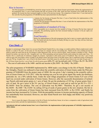 Rise in Income –
The Pilot programme of NABARD has raised the meager income of the poor farmer Susanta spectacularly. Before the implementation of
the programme from 1.5 acre of land Susanta had only net income of Rs.3,300, which has been increased to Rs.18,800 after the pro-
gramme. His income has been increased roughly six times of his previous income. The comparison of return from 1.5 acre land area be-
fore and after the pilot programme of NABARD has been represented below by Bar-diagram.
1 denotes the Net Income of Susanta Pila from 1.5 acre of land before the implementation of the
Pilot programme of NABARD.
2 denotes the Net Income of Susanta Pila from 1.5 acre of land after the implementation of the Pilot
programme of NABARD.
Up-gradation of standard of living –
With a perceptible rise in income level the standard of living of Susanta Pila has been improved
noticeably. His purchasing capacity has been increased leading to increase in the per capita con-
sumption level.
Food Security –
Before the implementation of the pilot programme they had to starve or remain under-fed day after
day. The family had only food security for hardly 200 days in a year. Now they will have food secu-
rity for the entire year.
Case Study - 2
Rasalpur is a picturesque village where lives our poor friend Paresh Chandra Pal in a tiny cottage, on sordid condition. Black-complexioned, small,
Paresh is a youth of 38 years. At first meet, he wins the heart of a stranger with his ever-smiling face. Thanks to the Lord, crushing poverty has
failed to snatch the smile from his lip. He belongs to Other Backward Caste. He lives with his family, which includes 6 members in total – Paresh
himself, his mother, one sister, his wife, 1 daughter and 1 son. With outstanding zeal and stamina Paresh could continue his studies upto Class - VI.
Paresh’s life is a tearful tale of continuous struggle for existence. Agriculture is their prime source of livelihood. They own only 1 acre of land
where he gets only local Indica variety of paddy in the Kharif season and Green Gram in the Rabi season. Due to traditional system of farming he
gets only 705 kg. of paddy from 1 acre of land in the Kharif season. In the Rabi season he cultivates Green Gram in his own land. He gets only 1.1
Qtl. Of Green Grams from his 1 acre of land. He sells his green grams @Rs.35/- per kg and gets only 110 Kg x Rs.35= Rs.3850/
-. The cost of cultivation is Rs.1400/- and his net income is [Rs.3850 – Rs.1400] = Rs.2450/-.
The pilot programme of NABARD implemented by ARM made a sea-change in the life of Paresh. Thanks to
the Almighty, Paresh was enthused to hear about the scientific cultivation of Green Grams under the Pilot pro-
gramme of NABARD from the project team of ARM. He was given 2 day’s training in the scientific cultiva-
tion of Green Grams on 15.01.2011. After the training was over he was given inputs like seeds, bio-fertilizers,
pesticides etc. on a 50% subsidy basis. Under the seed village programme of Green Grams 0.25 acre of his
land was covered under cultivation of Green Grams. However, after the successful dissemination of technol-
ogy Paresh cultivated green grams in 1 acre of land. He got the production of 225 kg. of green grams from 1
acre of land. He got a price of Rs.74/- per kg. of Green Grams as seed and as such he got Rs.74 x 225 =
Rs.16650/- from his produce. The cost of cultivation was Rs.3400/-. Therefore, he got a net income of
Rs.16650 – Rs.3400 = Rs.13250/- by selling 225 kg of seeds of green grams in the new situation. His bet in-
come from the cultivation of Green Grams has been increased from Rs.2450/- to Rs.13250/- and finally his
income has been increased by 5.4 times. With the perceptible increase in income purchasing capacity of Paresh
has undoubtedly been increased. However, our dear friend Paresh now feels happy and thinks very positively
for his future.
Now to assess the impact of the project in the life of Paresh, the beneficiary farmer, let us have a comparative study of agricultural yield
and net income before and after the implementation of the programme.
Agricultural yield and resultant income from 1 acre of land before the implementation of pilot programme of NABARD, Implemented by
ARM, Odisha
3300
18800
0
5000
10000
15000
20000
1 2
Income Level
Income Level
ARM Annual Report 2011-12
22222222
 