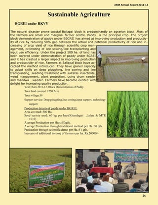 Sustainable Agriculture
BGREI under RKVY
The natural disaster prone coastal Baliapal block is predominantly an agrarian block .Most of
the farmers are small and marginal farmer centre. Paddy is the principal crop. The project
block demonstration of paddy under BEGREI has aimed at improving production and productiv-
ity of rice by reducing 50% gap between the actual and potential productivity of rice and in-
creasing of crop yield of rice through scientific crop man-
agement, promoting of line sowing/line transplanting and
input use efficiency. Under the project 500 ha. of land has
been covered under demonstration of paddy under BGREI
and it has created a larger impact in improving production
and productivity of rice. Farmers at Baliapal block have ac-
cepted the method introduced. They have gained capacity
to adopt skills on deep ploughing, line sowing and line
transplanting, seedling treatment with suitable insecticide,
weed management, plant protection, using drum seeder
and mandwa weeder. Farmers have become excited with
delight for increasing quality production.
Year: Rabi 2011-12, Block Demonstration of Paddy
Total land covered: 1250 Acre
Total village:39
Support service: Deep ploughing,line sowing,input support, technology
support
Production details of paddy under BGREI:
Area covered: 500 Ha.
Seed variety used: 60 kg per hact(Khandagiri ,Lalata & MTU
1010)
Average Production per Hact.:80qtls.
Average Production through traditional method per Ha.:30 qtls.
Production through scientific demo per Ha.:51 qtls.
Increase of additional income of farmers per ha.:Rs.20000/-
ARM Annual Report 2011-12
24242424
 