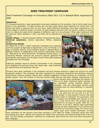 SEED TREATMENT CAMPAIGN
Seed Treatment Campaign on Groundnut (Rabi 2011-12) in Baliapal Block organized by
ARM
Objectives:
To increase production, some parameters have been selected by the scientists. Out of which seed treat-
ment is one parameter. Till date farmers are not fully aware about seed treatment for which Govt. of
Orissa has taken a massive drive on kios issue. Seed treatment campaigns have been organized in re-
mote villages of different blocks. Provision of seed treating chemical (vita vax-power) method of treat-
ment to reduce the seed borne diseases of different crops is to be achieved. When seed treatment will
be achieved 100% diseases in main crop field will be reduced and crop loss up to 20% will also be re-
duced.
Target Village: 4, Namely-Ikarpal, Nikhira, Chaumukhand Ganja
Financial assistance: District Agriculture Officer, Balasore,
Orissa
Programme details:
On dated 30.11.2011 a Seed Treatment Campaigns are organized
with the support of Agriculture Department, Govt. Of Orissa in vil-
lage of Ikarpal, Nikhira, Chaumukhand Ganja in Baliapal Block of
Balasore District in collaboration with volunter organization named
as Alternative for Rural Movement. Mr.Rajendra Kumar Rana, Co-
ordinating Member welcome the resource persons gathered the
participants participants and Mr.Bijay Kumar Mishra,DAO,Jaleswar
presided over the campaign.
Following enlisted resource persons participated in the campaign
and imparted the technical know how about idea seed treatment
to Lead farmers and Associate Farmers.
Farmers have been mobilized in the campaign and they showed interest to adapt the ground nut seed
treatment method. The campaign has been organized by conducting theoretical and practical classes.
Experienced resource persons shared their valuable suggestion through lectures for orientation of the
target people. Thus the interest of learning among target farmers has been imbibed. Experienced re-
source persons have conducted the activity of
“How to do Seed Treatment before starting of
any cultivation” during practical session of
campaign. This has encouraged farmers and
motivated them for seed treatment in scientific
method.
In one cleaned and dry big earthen pot (Kalasi)
drop 1 kg seed and mix up with it 2 gm Vi-
tavex powder. In this process if farmer use the
treated seeds in cultivation the production will
be increased and profitable and chances of in-
sect in crops will be less. This process can be
applicable for all types of seeds. With the in-
volvement of all Govt. officials seed treatment
training has been organised in such process for
all farmers of concerned village. For more culti-
vation need more modern technique. At the
time cultivation all the farmers have been advised to give effort for better cultivation along with the
counseling from Govt. officials also required for better crop cultivation and financial betterment of farm-
ers. The Soil testing, production, medicines for production, pest control etc have also been discussed in
the campaign.
ARM Annual Report 2011-12
27272727
 