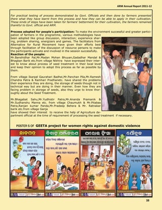 For practical testing of process demonstrated by Govt. Officials and then done by farmers presented
there what they have learnt from this process and how they can be able to apply in their cultivation.
These kinds of steps have been taken for farmers’ betterment for their cultivation, the farmers remained
thankful to Govt. official and ARM.
Process adopted for people’s participation: To make the environment successful and greater partici-
pation of farmers in the programme, various methodologies have
been adopted like group discussion, interaction; experience shar-
ing, problem sharing, energizers and games. The facilitators from
Alternative for Rural Movement have given their efforts best
through facilitation of the discussion of resource persons to make
the participants activate and involved in the session successfully.
Reaction of the people:
Mr.Banshidhar Pal,Mr.Madan Mohan Bhuyan,Gadadhar Mandal &
Bhagban Barik etc.from village Nikhira have expressed their inter-
est to know about process of seed treatment in their local level
and keep their opinion to adopt this process as far as possible by
them.
From village Ikarpal Gaurahari Badhei,Mr.Panchan Pila,Mr.Ramesh
Chandra Patra & Ramhari Pradhanetc. have shared the problems
their experience they are doing, the storage of seeds though not in
technical way but are doing in their manner. Even how they are
facing problem in storage of seeds, also they urge to know thor-
oughly about the Seed Treatment.
Mr.Bhagabat Sahu,Mr.Yudhistir Patra,Mr.Ananda Pramanik &
Mr.Sudhanshu Manna etc. from village Chaumukh & Mr.Pitabas
Patra,Ranjan kumar Panda,Mr.Pradeep Behera & Mr. Ratnakar
barik etc.from village Ganja
have showed their interest to receive the help of Agriculture de-
partment official at the time of requirement of processing the seed treatment if necessary.
POSTER S OFPOSTER S OFPOSTER S OFPOSTER S OF GEETA project for women rights against domestic violence
ARM Annual Report 2011-12
28282828
 