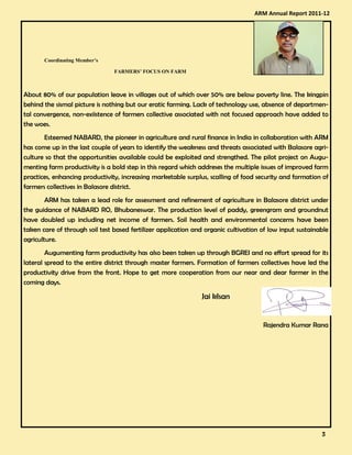 Coordinating Member’s
FARMERS’ FOCUS ON FARM
About 80% of our population leave in villages out of which over 50% are below poverty line. The kingpin
behind the sismal picture is nothing but our eratic farming. Lack of technology use, absence of departmen-
tal convergence, non-exiistence of farmers collective associated with not focused approach have added to
the woes.
Esteemed NABARD, the pioneer in agriculture and rural finance in India in collaboration with ARM
has come up in the last couple of years to identify the weakness and threats associated with Balasore agri-
culture so that the opportunities available could be exploited and strengthed. The pilot project on Augu-
menting farm productivity is a bold step in this regard which addreses the multiple issues of improved farm
practices, enhancing productivity, increasing marketable surplus, scalling of food security and formation of
farmers collectives in Balasore district.
ARM has taken a lead role for assessment and refinement of agriculture in Balasore district under
the guidance of NABARD RO, Bhubaneswar. The production level of paddy, greengram and groundnut
have doubled up including net income of farmers. Soil health and environmental concerns have been
taken care of through soil test based fertilizer application and organic cultivation of low input sustainable
agriculture.
Augumenting farm productivity has also been taken up through BGREI and no effort spread for its
lateral spread to the entire district through master farmers. Formation of farmers collectives have led the
productivity drive from the front. Hope to get more cooperation from our near and dear farmer in the
coming days.
Jai kIsan
Rajendra Kumar Rana
ARM Annual Report 2011-12
3333
 