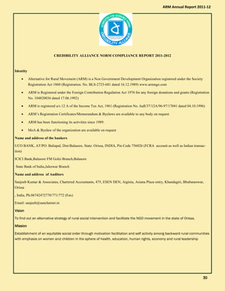 CREDIBILITY ALLIANCE NORM COMPLIANCE REPORT 2011-2012
Identity
• Alternative for Rural Movement (ARM) is a Non Government Development Organization registered under the Society
Registration Act 1860 (Registration. No. BLS-2723-681 dated 16.12.1989) www.armngo.com
• ARM is Registered under the Foreign Contribution Regulation Act 1976 for any foreign donations and grants (Registration
No. 104820036 dated 17.06.1992)
• ARM is registered u/s 12 A of the Income Tax Act, 1961 (Registration No. Judl/37/12A/96-97/17041 dated 04.10.1996)
• ARM’s Registration Certificates/Memorandum & Byelaws are available to any body on request
• ARM has been functioning its activities since 1989.
• MoA & Byelaw of the organization are available on request
Name and address of the bankers
UCO BANK, AT/PO: Baliapal, Dist:Balasore, State: Orissa, INDIA, Pin Code 756026 (FCRA account as well as Indian transac-
tion)
ICICI Bank,Balasore FM Golei Branch,Balasore
State Bank of India,Jaleswar Branch
Name and address of Auditors
Sanjeeb Kumar & Associates, Chartered Accountants, 475, ESEN DEN, Aiginia, Asiana Plaza entry, Khandagiri, Bhubaneswar,
Orissa
, India, Ph.06742472770/771/772 (Fax)
Email: sanjeeb@sancharnet.in
VisionVisionVisionVision
To find out an alternative strategy of rural social intervention and facilitate the NGO movement in the state of Orissa.
MissionMissionMissionMission
Establishment of an equitable social order through motivation facilitation and self activity among backward rural communities
with emphasis on women and children in the sphere of health, education, human rights, economy and rural leadership
ARM Annual Report 2011-12
30303030
 