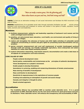 ARM AT A GLANCEARM AT A GLANCEARM AT A GLANCEARM AT A GLANCE
“Man can make a nation great, Not the glittering gold,“Man can make a nation great, Not the glittering gold,“Man can make a nation great, Not the glittering gold,“Man can make a nation great, Not the glittering gold,
Man whose hearts are pure and true, And both strong and bold”Man whose hearts are pure and true, And both strong and bold”Man whose hearts are pure and true, And both strong and bold”Man whose hearts are pure and true, And both strong and bold”
VISION: To find out an alternative strategy of rural social intervention and facilitate the NGO movement in the
state of Orissa.
MISSION: Establishment of an equitable social order through motivation facilitation and self activity among
backward rural communities with emphasis on women and children in the sphere of health, education, human
rights, economy and rural leadership.
Mandates
To facilitate empowerment, solidarity and leadership capacities of backward rural women and the
under privileged social sections.
To sensitize, act and promote basic education, rural health, eco environment and quality of living in
the problem villages.
To restore and strengthen the advocacy of human and child rights activities of vulnerable social
categories concentrating on women and girls rights for preventing social discrimination and op-
pression.
To garner economic empowerment and rural self employment of socially handicapped sections
through credit and savings, eco friendly sustainable agriculture, micro enterprises and estab-
lishment of a value chain based marketing network.
To conduct information networking, need based research, documentation and create a data base on
all aspects of a prospective rural socio economy.
CORE VALUES OF ARM
People centered development vision
Social justice, sustainability and inclusiveness as the principles of authentic development.
Views development as a people’s movement.
Enable people to develop themselves
Ascendance in nurturing ,enabling and conserving dimensions of female consciousness
Mass sharing of benefits of development
Mass contribution to development
Sensitivity & responsiveness to the aspirations of common people
Creating and sustaining an atmosphere of growth and social change
Honesty and integrity in thought & action
Result oriented approach.
Accreditation
The Credibility Alliance has accredited ARM as member under desirable norm. It is a great
achievement of ARM. Desirable Norms are the next level of Norms for good governance and pub-
lic disclosure. These ‘desirable norms’ will enhance the transparency and accountability of ARM.
ARM Annual Report 2011-12
4444
 