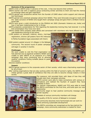 Outcome of the programme:
GEETA wrote a GEETA song’ in advance of the visit, it has now become their anthem
GEETA women met with a vigilance group conducting similar activities to them and had the chance
to exchange ideas and gain inspiration
GEETA gained very productive advise from the founder of CARD about victim support and interven-
tion techniques
GEETA gained very practical campaign advice from NAWO. They were fortunate enough to meet with
the state convenor of NAWO who taught them campaign songs and gave them a brilliant motiva-
tional talk
GEETA were given a solid introduction to the PDWVA Act 2005 (Domestic Violence act, India) and
how it has been implemented so far in Orissa
GEETA prepared a presentation for TCS regarding the leadership training they had received- it is the
first presentation they have ever done
GEETA visited TATA company head offices and conversed with volunteers who have offered to pro-
vide leadership training to the wome.
2,000 posters on domestic violence, dowry, marriage
registration, divorce (all posters have the Indicorps
& Mehta foundation logos associated with them)
2000 posters pasted around 14 villages in the Baliapal
community. The second round of poster campaign
will begin in another 4 months
Challenges
We were unable to visit the final organisation we
had planned due to logistical problems NAWO were
unable to take GEETA on an exposure of a field
campaign they were conducting due to adverse
weather conditions finding suitable places to paste
the posters
Adverse weather conditions
Impact:
GEETA gained exposure to the corporate sector of their society- which was a fascinating experience
for all of them
After visiting organisations that are also working within the field of women’s rights, the GEETA com-
mittee gained a great deal of confidence that they are able to become change makers in their
society
The exposure visit provided them with ideas of how they will
actually start their campaign activities
GEETA women were able to make connections with various or-
ganisations and realised the fountain of support they have
available to them
Our partner organisations; NAWO and TCS were able to meet
the GEETA committee for the first time, and build upon our new
relationship
Community begin to hear positive community message about
gender equality
Mindsets of various community members will change
The quality of life for women of Baliapal is increased
The community becomes more harmonised and can work to-
wards achieving sustainable development
The GEETA committee are recognised as the face behind the
campaign, more community awareness is created for them
ARM Annual Report 2011-12
6666
 