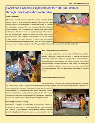 Social and Economic Empowerment for 100 Rural Women
through Handicrafts Micro-enterprise’
Saree Embroidery:
25 minority community women at Baliapal have been selected in the first
batch of training on saree embroidery for a period of 6 months. One expert
training Instructor has been deputed to conduct the training. In 6 months
the trainees have undergone 450 hours of training of both theoretical and
practical classes. 4 nos of frames and raw materials have been provided
to the trainees. The trained women have acquired proper skills on design-
ing and hand embroidery work on the design over sarees. They are now
producing sarees in the production centre and trying to sale their product
in local market.A fresh batch of another 25 women have been selected
and undergone training on saree embroidery .They all are very happy and
conveyed sincere thanks and gratitude to the Management Committee and Executives of Blue Door Foundation,UK.
Micro Enterprise Management Training:
25 women group leaders have been provided with Micro Enterprise Man-
agement Training for a period of 2 days from 10 AM to 4 PM. Resource
persons have discussed on how to manage and run micro enterprises.
Group leaders have also interacted with resource persons. Teaching and
learning materials have been provided to each trainee. The training has
been conducted in participatory method and so women have become vocal
during training session. Food has been given to the trainees in the lunch
period.
Cooperative Management Training:
The ultimate goal of the project is to form women’s cooperative incorporat-
ing trained women. So the 2 days Cooperative Management Training has been conducted for 25 women leaders. Experienced re-
source persons have conducted the classes on cooperative formation and
its management. IEC materials have been used in the training. Teaching
learning materials have been given to all participants. The main issue of
discussion on how to form cooperative and its management, benefits etc.
Cooked food has been given to the participants during lunch period.
Marketing Development Training:
Marketing is a vital point for sustainability of any economic venture. So,
emphasis has been given on marketing development training orientation
for 2 days for 25 group leaders. Teaching learning materials have been
given to all participants. Resource persons have conducted the training
ARM Annual Report 2011-12
8888
 