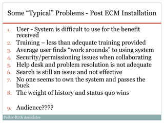 Porter-Roth Associates
Some “Typical” Problems - Post ECM Installation
1. User - System is difficult to use for the benefit
received
2. Training – less than adequate training provided
3. Average user finds “work arounds” to using system
4. Security/permissioning issues when collaborating
5. Help desk and problem resolution is not adequate
6. Search is still an issue and not effective
7. No one seems to own the system and passes the
buck
8. The weight of history and status quo wins
9. Audience????
 