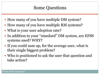Porter-Roth Associates
Some Questions
 How many of you have multiple DM system?
 How many of you have multiple RM systems?
 What is your user adoption rate?
 In addition to your “standard” DM system, are EFSS
systems used? WHY?
 If you could sum up, for the average user, what is
their single biggest problem?
 Who is positioned to ask the user that question and
take action?
 