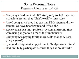 Porter-Roth Associates
Some Personal Notes
Framing the Presentation
 Company asked me to do DM study only to find they had
a previous system that “didn’t work” – long story
 Asked company if they had existing DM system and they
said no, we have SharePoint and Office 365
 Reviewed an existing “problem” system and found they
were using only about 20% of the functionality
 Company was paying for 80 more seats than they used
(for 3+ years!)
 System development stopped due to “budget constraints”
 IT didn’t fully participate because they had “real work”
 
