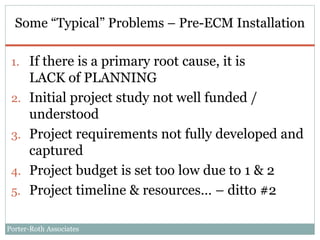 Porter-Roth Associates
Some “Typical” Problems – Pre-ECM Installation
1. If there is a primary root cause, it is
LACK of PLANNING
2. Initial project study not well funded /
understood
3. Project requirements not fully developed and
captured
4. Project budget is set too low due to 1 & 2
5. Project timeline & resources… – ditto #2
 
