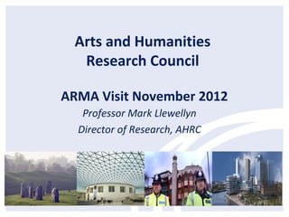 Arts and Humanities
  Research Council

ARMA Visit November 2012
   Professor Mark Llewellyn
  Director of Research, AHRC
 