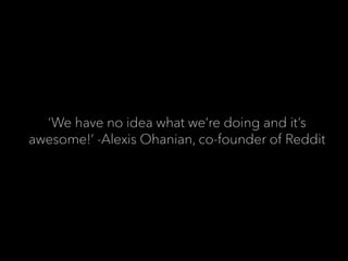‘We have no idea what we’re doing and it’s
awesome!’ -Alexis Ohanian, co-founder of Reddit
 