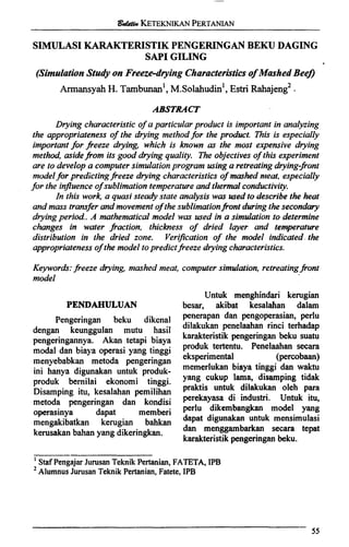 SIMULASIKARAKTERISTIKPENGERINGM BEKU DAGING
SAP1GILING
(SimulationStudy on Freeze-drying Characterisiicsof Mashed Bee?
Armansyah H. ~ambunanl,~ . ~ o l a h u d i n ' ,Estri ~ a h a j e n ~ ~,
ABSTRACT
Drying characteristic of a particular product is important in analyzing
the appropriateness of the drying methodfor the product. This is especially
importantfor freeze drying, which is known as the most expensive drying
method, asideji-om its good drying quality. The objectives of this experiment
are to develop a computer simulationprogram using a retreating drying-front
modelfor predictingfreeze drying characteristics of mashed nteat, especially
for the influenceof sublimationtemperature and thermalconductivity.
In this work, a quasi steady state analysis was used to describe the heat
and mass transfer and movement of the sublimationji-ontduring thesecondary
dryingperiod. A mathematical model was used in a simulation to determine
changes in water fraction, thickness of dried layer and tenaperature
distribution in the dried zone. VeriJcation of the model indicated.the
appropriatenessof the model topredict freeze drying characteristics.
Keywords:freeze drying, mashed meat, computer simulation, retreatingfront
model
Untuk menghindari kerugian
PENDAHULUAN besar, akibat kesalahan dalam
Pengeringan beku dikenal
dengan keunggulan mutu hasil
pengeringannya. Akan tetapi biaya
modal dan biaya operasi yang tinggi
menyebabkan metoda pengeringan
ini hanya digunakan untuk produk-
produk bernilai ekonomi tinggi.
Disarnping itu, kesalahan pemilihan
metoda pengeringan dan kondisi
operasinya dapat memberi
mengakibatkan kerugian bahkan
kerusakan bahan yang dikeringkan.
penerapan dan pengoperasian, perlu
dilakukan penelaahan rinci terhadap
karakteristik pengeringan beku suatu
produk tertentu. Penelaahan secara
eksperimental (percobaan)
memerlukan biaya tinggi dan waktu
yang cukup lama, disamping tidak
praktis untuk dilakukan oleh para
perekayasa di industri. Untuk itu,
perlu dikembanykan model yang
&pat digunakan uhtuk mensimulasi
dan menggambarkan secara tepat
karakteristikpengeringan beku.
'~ t a f~en~ajk~urusan~eknikPertanian, FATETA, IPB
*AlumnusJurusan Teknik Pertanian, Fatete, IPB
 