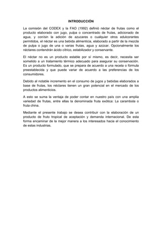 INTRODUCCIÓN
La comisión del CODEX y la FAO (1992) definió néctar de frutas como el
producto elaborado con jugo, pulpa o concentrado de frutas, adicionado de
agua, y con/sin la adición de azucares o cualquier otros edulcorantes
permitidos, el néctar es una bebida alimenticia, elaborado a partir de la mezcla
de pulpa o jugo de una o varias frutas, agua y azúcar. Opcionalmente los
néctares contendrán ácido cítrico, estabilizador y conservante.
El néctar no es un producto estable por sí mismo, es decir, necesita ser
sometido a un tratamiento térmico adecuado para asegurar su conservación.
Es un producto formulado, que se prepara de acuerdo a una receta o fórmula
preestablecida y que puede variar de acuerdo a las preferencias de los
consumidores.
Debido al notable incremento en el consumo de jugos y bebidas elaborados a
base de frutas, los néctares tienen un gran potencial en el mercado de los
productos alimenticios.
A esto se suma la ventaja de poder contar en nuestro país con una amplia
variedad de frutas, entre ellas la denominada fruta exótica: La carambola o
fruta china.
Mediante el presente trabajo se desea contribuir con la elaboración de un
producto de fruto tropical de aceptación y demanda internacional. De esta
forma encaminar de la mejor manera a los interesados hacia el conocimiento
de estas industrias.
 