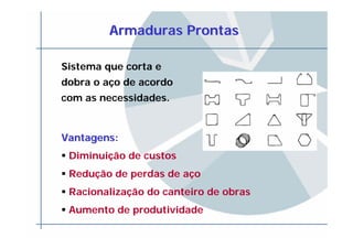 Armaduras ProntasArmaduras Prontas
Sistema que corta e
dobra o aço de acordo
com as necessidades.
Vantagens:Vantagens:
Diminuição de custos
Redução de perdas de aço
Racionalização do canteiro de obras
Aumento de produtividade
 