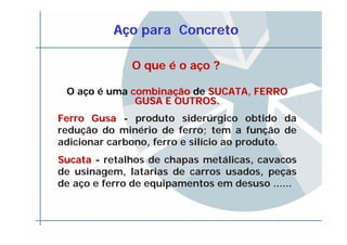 AAçço para Concretoo para Concreto
O queO que éé o ao açço ?o ?
O aço é uma combinacombinaççãoão de SUCATA, FERROSUCATA, FERRO
GUSA E OUTROS.GUSA E OUTROS.
Ferro GusaFerro Gusa - produto siderúrgico obtido da
redução do minério de ferro; tem a função de
adicionar carbono, ferro e silício ao produto.
SucataSucata - retalhos de chapas metálicas, cavacos
de usinagem, latarias de carros usados, peças
de aço e ferro de equipamentos em desuso ......
 