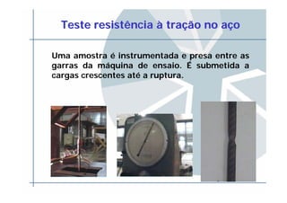 Teste resistênciaTeste resistência àà tratraçção no aão no aççoo
Uma amostra é instrumentada e presa entre as
garras da máquina de ensaio. É submetida a
cargas crescentes até a ruptura.
 