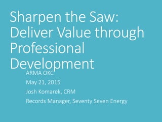 Sharpen the Saw:
Deliver Value through
Professional
DevelopmentARMA OKC
May 21, 2015
Josh Komarek, CRM
Records Manager, Seventy Seven Energy
 