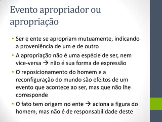 Evento apropriador ou
apropriação
• Ser e ente se apropriam mutuamente, indicando
  a proveniência de um e de outro
• A apropriação não é uma espécie de ser, nem
  vice-versa  não é sua forma de expressão
• O reposicionamento do homem e a
  reconfiguração do mundo são efeitos de um
  evento que acontece ao ser, mas que não lhe
  corresponde
• O fato tem origem no ente  aciona a figura do
  homem, mas não é de responsabilidade deste
 