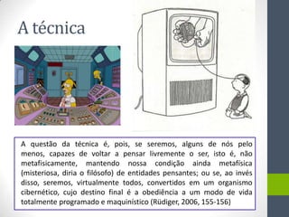 A técnica




A questão da técnica é, pois, se seremos, alguns de nós pelo
menos, capazes de voltar a pensar livremente o ser, isto é, não
metafisicamente, mantendo nossa condição ainda metafísica
(misteriosa, diria o filósofo) de entidades pensantes; ou se, ao invés
disso, seremos, virtualmente todos, convertidos em um organismo
cibernético, cujo destino final é a obediência a um modo de vida
totalmente programado e maquinístico (Rüdiger, 2006, 155-156)
 