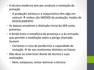 • A técnica moderna tem por essência a revelação da
  armação
   • A produção artística e a maquinística têm algo em
     comum  ambos são MODOS de produção, modos de
     DESVELAMENTO
• As épocas encobrem a distinção inicial do SER como
  presença
• A fenda entre a metafísica da presença e a da armação
  que permite a meditação sobre o perigo chamado
  homem
   • Corremos o risco de perdermos a capacidade de
     mutação  de nos revelarmos distintos no futuro
• Não deve-se estarrecer diante da técnica e suas
  realizações
   • Nem, tampouco, tentar dominar a técnica
 