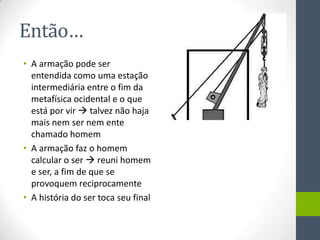 Então…
• A armação pode ser
  entendida como uma estação
  intermediária entre o fim da
  metafísica ocidental e o que
  está por vir  talvez não haja
  mais nem ser nem ente
  chamado homem
• A armação faz o homem
  calcular o ser  reuni homem
  e ser, a fim de que se
  provoquem reciprocamente
• A história do ser toca seu final
 