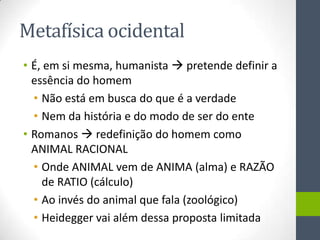 Metafísica ocidental
• É, em si mesma, humanista  pretende definir a
  essência do homem
  • Não está em busca do que é a verdade
  • Nem da história e do modo de ser do ente
• Romanos  redefinição do homem como
  ANIMAL RACIONAL
  • Onde ANIMAL vem de ANIMA (alma) e RAZÃO
    de RATIO (cálculo)
  • Ao invés do animal que fala (zoológico)
  • Heidegger vai além dessa proposta limitada
 
