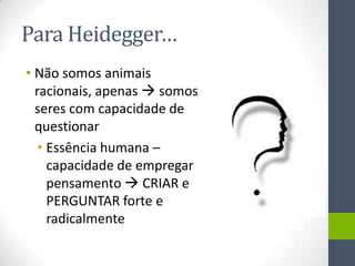 Para Heidegger…
• Não somos animais
  racionais, apenas  somos
  seres com capacidade de
  questionar
   • Essência humana –
     capacidade de empregar
     pensamento  CRIAR e
     PERGUNTAR forte e
     radicalmente
 