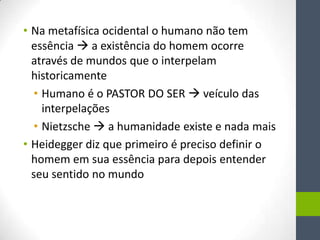 • Na metafísica ocidental o humano não tem
  essência  a existência do homem ocorre
  através de mundos que o interpelam
  historicamente
  • Humano é o PASTOR DO SER  veículo das
    interpelações
  • Nietzsche  a humanidade existe e nada mais
• Heidegger diz que primeiro é preciso definir o
  homem em sua essência para depois entender
  seu sentido no mundo
 