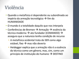 Violência
• Quando a metafísica é dependente ou subordinada ao
  império da armação tecnológica  fim da
  HUMANIDADE
• O mundo é a totalidade daquilo que nos interpela
• Conferências de Bremen  Armação  essência da
  técnica moderna  ato fundador (COMANDO) 
  assegura que a natureza tenha condição de recurso
   • A metafísica ocidental trata do SER como algo
     estável, fixo  mas não deveria
   • Heidegger explica que a armação não é a essência
     da técnica como um gênero, mas, sim, como um
     princípio de instituição do humano  DESTINO
 
