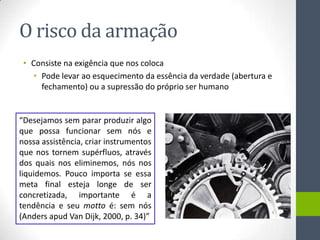 O risco da armação
 • Consiste na exigência que nos coloca
    • Pode levar ao esquecimento da essência da verdade (abertura e
      fechamento) ou a supressão do próprio ser humano


“Desejamos sem parar produzir algo
que possa funcionar sem nós e
nossa assistência, criar instrumentos
que nos tornem supérfluos, através
dos quais nos eliminemos, nós nos
liquidemos. Pouco importa se essa
meta final esteja longe de ser
concretizada, importante é a
tendência e seu motto é: sem nós
(Anders apud Van Dijk, 2000, p. 34)”
 