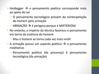 • Heidegger  o pensamento poético corresponde mais
  ao apelo do ser
  • O pensamento tecnológico provém da reinterpelação
    do homem pela armação
  • ARMAÇÃO  é perigosa porque é MISTERIOSA
• No entanto, o império da técnica favorece o pensamento
  em torno da essência do homem
  • Mas o homem se torna cada vez mais inútil
• A armação possui um aspecto poético  o pensamento
  meditativo
  • Pensamento poético (da presença) X pensamento
    tecnológico (da armação)
 