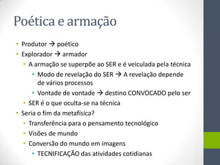 Poética e armação
• Produtor  poético
• Explorador  armador
   • A armação se superpõe ao SER e é veiculada pela técnica
      • Modo de revelação do SER  A revelação depende
        de vários processos
      • Vontade de vontade  destino CONVOCADO pelo ser
   • SER é o que oculta-se na técnica
• Seria o fim da metafísica?
   • Transferência para o pensamento tecnológico
   • Visões de mundo
   • Conversão do mundo em imagens
      • TECNIFICAÇÃO das atividades cotidianas
 